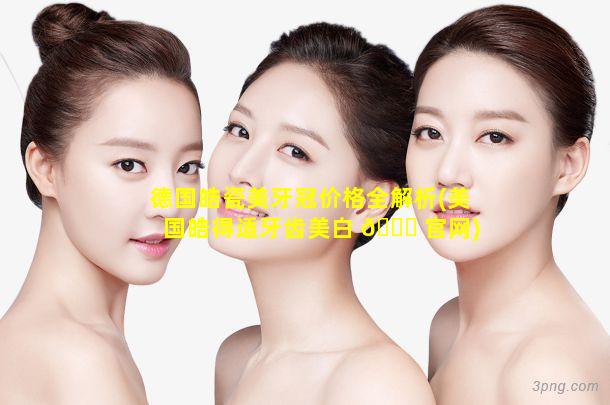 德国皓瓷美牙冠价格全解析(美国皓得适牙齿美白 🐋 官网)